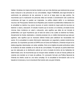 habitan. Iniciativas de mejora de barrios tienden a ser aun más efectivas que reubicaciones ya que
estas involucran a las personas en sus comunidades. Según FUNDASAL esto logra fomentar el
sentimiento de pertenecía de las personas lo cual en el largo plazo es algo positivo. Se
recomienda que la reubicación de personas deba ser tomada a consideración solo cuando las
condiciones del lugar no pueden ser mejoradas. La política deberá definir si se destinaran
recursos del Presupuesto General de la República para resolver la problemática habitacional. En
la actualidad se destina muy pocos recursos al sector vivienda la mayor parte de recursos se
destinan a salud y educación. El estudio muestra que el acceso a la vivienda y el estado de las
mismas tiene incidencia en salud y educación, esto significa que debe de ser tomada la
problemática con igual importancia que el resto de rubros a los cuales se destinan los fondos.
Actualmente los fondos destinados a vivienda provienen de un crédito internacional que esta por
agotarse, esto significa que es necesario obtener fondos para satisfacer las necesidades del
sector. En la actualidad no existe información relacionada con seguridad y estado mental de las
personas. Es importante que tanto la EHPM como el Censo de Población y Vivienda incluyan en la
boleta preguntas relacionadas con estas variables. Esto con el objetivo de poder profundizar sobre
la incidencia de estas variables en la vida de las comunidades. Por ejemplo se podría determinar
que tan adecuada es la distribución policial así como el estado de ánimo de los habitantes de
determinada zona. Se recomienda que se incluyan estas variables no solo en futuras políticas de
vivienda sino también en el resto de políticas. En conclusión formular una Política Nacional de
Vivienda de interés social es una tarea compleja. En la actualidad la formulación solo se ha
basado en el proceso y no en el producto final siendo esto una gran limitante.
 