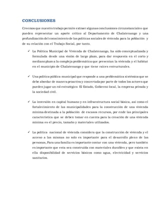 CONCLUSIONES
Creemos que nuestro trabajo permite extraer algunasconclusiones circunstanciales que
pueden representar un aporte crítico al Departamento de Chalatenango y una
profundización del conocimiento de las políticas sociales de vivienda para la población y
de su relación con el Trabajo Social, por tanto.
 La Política Municipal de Vivienda de Chalatenango, ha sido conceptualizada y
formulada desde una visión de largo plazo, para dar respuesta en el corto y
mediano plazo a la compleja problemática que presentan la vivienda y el hábitat
en el municipio de Chalatenango y que tiene raíces estructurales.
 Una política pública municipal que responde a una problemática sistémica que se
debe abordar de manera proactiva y concertada por parte de todos los actores que
pueden jugar un rol estratégico: El Estado, Gobierno local, la empresa privada y
la sociedad civil.
 La inversión en capital humano y en infraestructura social básica, así como el
fortalecimiento de las municipalidades para la construcción de una vivienda
mínima destinada a la población de escasos recursos, por ende las principales
característica que se deben tomar en cuenta para la creación de una vivienda
mínima es el precio, tamaño y materiales utilizados.
 La política nacional de vivienda considera que la construcción de vivienda y el
acceso a las mismas no solo es importante para el desarrollo pleno de las
personas, Para una familia es importante contar con una vivienda, pero también
es importante que esta sea construida con materiales durables y que exista en
ella disponibilidad de servicios básicos como agua, electricidad y servicios
sanitarios.
 
