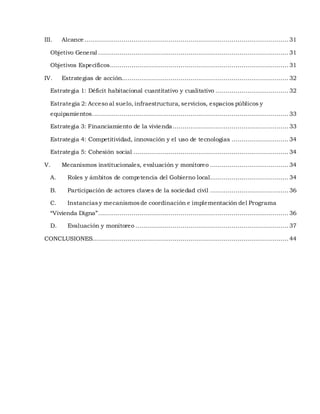 III. Alcance ........................................................................................................ 31
Objetivo General .................................................................................................31
Objetivos Específicos........................................................................................... 31
IV. Estrategias de acción..................................................................................... 32
Estrategia 1: Déficit habitacional cuantitativo y cualitativo .....................................32
Estrategia 2: Acceso al suelo, infraestructura, servicios, espacios públicos y
equipamientos....................................................................................................33
Estrategia 3: Financiamiento de la vivienda........................................................... 33
Estrategia 4: Competitividad, innovación y el uso de tecnologías ............................. 34
Estrategia 5: Cohesión social ............................................................................... 34
V. Mecanismos institucionales, evaluación y monitoreo ........................................ 34
A. Roles y ámbitos de competencia del Gobierno local........................................ 34
B. Participación de actores claves de la sociedad civil ........................................ 36
C. Instanciasy mecanismosde coordinación e implementación del Programa
“Vivienda Digna”.................................................................................................36
D. Evaluación y monitoreo .............................................................................. 37
CONCLUSIONES....................................................................................................44
 