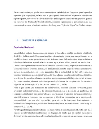 Es necesario subrayar que la implementación de toda Política o Programa, para lograr los
objetivos que se propone, deberá ser, al igual que su formulación, un proceso concertado
y participativo, sin olvidar el involucramiento de un agente facilitador del proceso, que en
su carácter de Trabajador Social oriente, coordine y promueva la participación de las
comunidades,como principales actores del Programa “Vivienda Digna”de Chalatenango.
I. Contexto y desafíos
Contexto Nacional
La calidad de vida de las personas en cuanto a vivienda se evalúa mediante el cálculo
deldéficit habitacional. Para una familia es importante contar con una vivienda, pero
también esimportante que esta sea construida con materiales durables y que exista en
elladisponibilidad de servicios básicos como agua, electricidad y servicios sanitarios.
La falta de empresasconstructoras interesadas en llevar a cabo proyectos relacionados a
laconstrucción de vivienda mínima, se debe principalmente a que no existen incentivos
paralos desarrolladores de estos proyectos. En la actualidad no hay diferencia en
tramitar unpermiso para la construcción de viviendas de interés social y otro destinado a
la vivienda delujo, sin embargo este último ofrece mayor rentabilidad a los constructores.
En consecuenciala oferta de viviendas que esténal alcance de las personas de menores
ingresos es limitada(FUNDASAL; Carta Urbana 111, 2004).
Pese a que existe una normativa de construcción, muchas familias se ven obligadas
arealizar autoconstrucciones. La autoconstrucción, en si no sería un problema, si
lospropietarios fueran bien asesorados y se vincularan a programas para garantizar que
susedificaciones cumplan con las normas y técnicas necesarias para hacerlas de
buenacalidad, con un nivel aceptable, garantía en la inversión desembolsada y
promoviendo laregularidad jurídica de la vivienda (Instituto Mexicano del cemento y el
concreto A.C., 2010).
Por otra parte los precios elevados de los materiales de construcción dificulta aún más
elpoder atender el déficit cualitativo de los hogares. El hecho que no existan materiales
deconstruccióna precios bajos afecta a las familias directamente ya que no cuentan con
 