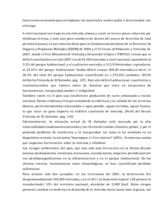 losrecursos necesarios para reemplazar los materiales inadecuados o deteriorados con
eltiempo.
A nivel nacional con respecto a la vivienda urbana y rural, se tienen pocos esfuerzos por
visibilizar el tema, y más aún para establecerse dentro del marco de derechos de toda
persona humana, es así como los datos para la fundamentación datan de la Encuesta de
Hogares y Propósitos Múltiples (EHPM) de 2008 y el VI Censo dePoblación y Vivienda de
2007, donde el Vice Ministerio de Vivienda y Desarrollo Urbano ( VMVDU) estimó que el
déficit cuantitativo en el año 2007 era de44,383 viviendas a nivel nacional, equivalente al
3.2% del parque habitacional, y el cualitativo ascendía a 315,918viviendas, equivalente
al 23.01% del parque habitacional. Ambos déficit suman 360,00 viviendas,es decir, el
26.3% del total del parque habitacional cuantificado en 1,372,853 unidades. (Perfil
delSector Vivienda de El Salvador, pág. 107). Este alto déficit habitacional,cuantitativo y
cualitativo,indica que existen miles de familias que viven en situaciones de
hacinamiento, inseguridad,zozobre e indignidad.
También existe en el país una insuficiente producción de suelo urbanizado a escala
nacional. Estose evidencia en la precariedad de la cobertura y la calidad de los servicios
básicos, particularmentelos relacionados a agua potable, aguas servidas, aguas lluvias,
lo que tiene un gran impacto en eldéficit cualitativo de vivienda. (Perfil del Sector
Vivienda de El Salvador, pág. 142)
Adicionalmente, la situación actual de El Salvador está marcada por la alta
vulnerabilidad a losdesastresnaturalesy los efectos del cambio climático global1 y por el
profundo problema de laviolencia y la inseguridad ‐tal como lo ha señalado en su
diagnóstico reciente,la iniciativa “Asociopara el Crecimiento” (APC)2‐ fenómenos ambos
que impactan fuertemente sobre la vivienda y elhábitat.
Los riesgos ambientales del país, que han sido más frecuentes en la última década
(sismos,deslizamientos, tormentas,huracanes,inundaciones), impactan periódicamente
con pérdidassignificativas en la infraestructura y en el parque habitacional. En los
últimos eventos, tantosísmicos como climatológicos, se han cuantificado pérdidas
millonarias.
Para señalar solo dos ejemplos, en los terremotos del 2001, la destrucción fue
deaproximadamente 340,000 viviendas, y en el 2011 la depresióntropical 12E provocó la
inundacióndel 10% del territorio nacional, alrededor de 2,000 Km2. Estos riesgos
provocan cambios en laoferta y la demanda de la vivienda hacia zonas más seguras, las
 