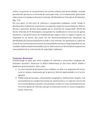 cuales, en general, se encuentranen los centros urbanos más desarrollados, creando
presionesde precios en el mercado de suelo ypor ende, en el habitacional, generando
sobrecostos en el producto final de la vivienda. (Perfil delSector Vivienda de El Salvador,
pág. 113)
Por otra parte, el alto nivel de violencia e inseguridad ciudadana, incide “desde la
planificación y eldiseño de casas hasta su ocupación y posterior mantenimiento. Existen
barrios o porciones deellos desocupados por la situación de inseguridad”. (Perfil del
Sector Vivienda de El Salvador)La inseguridad ha modificado la estructura de gastos
familiares y las preferencias de la población,que aspira a vivir en lugares seguros. La
seguridad es un factor, que junto con las limitacionesfinancieras, disminuye las
posibilidades de muchas familias de acceder a una vivienda. De igualmanera y para los
casos de las institucionesfinancieras, la inseguridad aumenta el riesgo depérdida de las
unidades habitacionales financiadas y ejerce sobrecostosen el desarrollo de losproyectos
como producto de la contratación de seguridad o vigilancia.
Contexto Municipal
Chalatenango al igual que otras ciudades se enfrenta a situaciones complejas por
múltiples variantes. Disminuir el déficit habitacional es una tarea difícil, debido a
problemas generacionales, tales como:
a. La concentración de personas en las ciudades, se debe a la migración del sector
rural al urbano, ocasionada por la guerra y falta de oportunidades en el sector
agrícola.
b. Proliferación de mesones, comunidades marginales y lotificaciones ilegales. Los
asentamientosno cumplen las normas de construcción y en especial carecen de
los recursos básicos y sociales.Las personas residen en esos asentamientos sin
tener otra opción de vivienda, más que la autoconstrucción en zonas marginales.
Casos claros son:
 