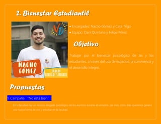 • Encargades: Nacho Gómez y Cata Trigo
• Equipo: Dani Quintana y Felipe Pérez
Trabajar por el bienestar psicológico de las y los
estudiantes, a través del uso de espacios, la convivencia y
el desarrollo integro.
1. Campaña “No está bien”:
En la facultad hay un notorio desgaste psicológico de los alumnos durante el semestre, por esto, como lista queremos genera
una nueva forma de vivir y estudiar en la facultad.
2. Bienestar Estudiantil
Objetivo
Propuestas
 