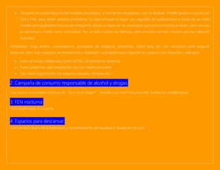 • Campaña de concientización del malestar psicológico, a nivel de los estudiantes y con la facultad. Posible gestión conjunta con
CEA y PAS, para recibir asesoría profesional. La idea principal es hacer una seguidilla de publicaciones a través de las redes
sociales (principalmente historias de instagram), donde se dejen ver las situaciones que vivimos muchos en la fen, pero rara vez
se conversan o tratan como comunidad. Por un lado mostrar las falencias, pero al mismo tiempo, mostrar que hay salvación
(solución).
Actividades: Yoga abierto, conversatorios, actividades de relajación, pintatones, futbol tenis, etc. con inscripción para asegurar
asistencia. Abrir más instancias de entretención y distensión, actividades para organizar en conjunto con Deportes y vida sana.
• Instar al trabajo colaborativo entre el PAS y el sistema de docencia.
• Fuero académico para estudiantes que son madre y/o padre.
• Tips sobre organización (de espacios, estudios, tiempos, etc)
2. Campaña de consumo responsable de alcohol y drogas:
Con toda la comunidad continuar el “Que no te atrape”. Llevarlo a un nivel más profundo, evidenciar problemáticas.
3. FEN nocturna:
Darle legitimidad al proyecto.
4. Espacios para descansar:
Con hamacas (fuera de la biblioteca) y reordenamiento del boulevard. Instalación de pufs.
 