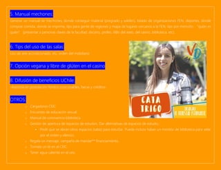 5. Manual mechones:
Generar un manual de mechones, donde conseguir material (pregrado y wikifen), listado de organizaciones FEN, deportes, donde
comprar comida, donde se imprime, tips para gente de regiones y mapa de lugares cercanos a la FEN, tips por mención, “quién es
quién” (presentar a personas claves de la facultad: decano, profes, tí@s del aseo, del casino, biblioteca, etc).
6. Tips del uso de las salas:
Uso de aire acondicionado, etc, orden del mobiliario
7. Opción vegana y libre de glúten en el casino
8. Difusión de beneficios UChile.
-Asesoría en postulación fondos concursables, becas y créditos.
OTROS:
o Cargadores CEIC
o Encuestas de educación sexual:
o Manual de convivencia biblioteca.
o Gestión de apertura de espacios de estudios. Dar alternativas de espacios de estudio.:
▪ Pedir que se abran otros espacios (salas) para estudiar. Puede incluso haber un monitor de biblioteca para velar
por el orden y silencio.
o Regala un mensaje: campaña de mandar** financiamiento.
o Tomate un té en el CEIC.
o Tener agua caliente en el ceic.
 