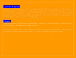 7. Limpieza de espacios:
Es evidente para todos el desorden que puede generarse luego de las actividades, es por esto que proponemos la creación de un
“Team de limpieza” para las actividades masivas de entretención que se hagan en la facultad. Crearemos incentivos para que
nuestros/as compañeros/as participen y esto se haga un hábito. Además de esto, creemos que no existe conciencia sobre el uso de
las salas, por lo que queremos crear conciencia dejar nuestro espacio cómo lo encontramos y así mantener el orden y limpieza por la
que tanto trabajan las “tías y tíos” de nuestra facultad. (mediano plazo)
8. Gestión:
Trabajaremos en conjunto con otras organizaciones de la facultad y así poder llevar a cabo nuestros proyectos y fomentar otros como
lo son los bicicleteros y las máquinas de agua filtrada. (largo plazo)
Finalmente, como parte de uno de los valores principales de nuestra propuesta como CEIC, la transparencia, se pondrá a disposición
la información de cómo se manejan los residuos de todas las actividades que realicemos como centro de alumnos.
 