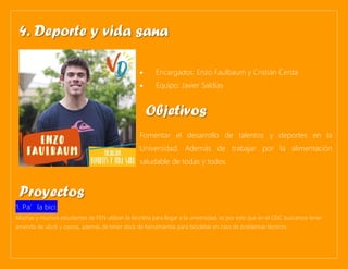 • Encargados: Enzo Faulbaum y Cristián Cerda
• Equipo: Javier Saldías
Fomentar el desarrollo de talentos y deportes en la
Universidad. Además de trabajar por la alimentación
saludable de todas y todos.
1. Pa’la bici:
Muchas y muchos estudiantes de FEN utilizan la bicicleta para llegar a la universidad, es por esto que en el CEIC buscamos tener
arriendo de ulock y cascos, además de tener stock de herramientas para bicicletas en caso de problemas técnicos.
4. Deporte y vida sana
Objetivos
Proyectos
 