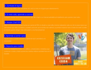 2. Zúmbate el ágora:
Zumba, yoga, baile y otras disciplinas dos veces al mes en el ágora para desestresarnos.
3. Si vives solo, aprende a cocinar:
Compartir recetas sanas entre estudiantes que den origen a un manual saludable principalmente para quienes viven solos.
4. Master Chef FEN:
Hacer un concurso de recetas hechas por gente de FEN, en donde se vean ellos mismos realizando cada uno de los pasos (para que
demuestren que ellos cocinaron) y puedan concursar por la receta más sabrosa. La primera instancia sería a través de redes sociales
en donde quienes tengan más votos pasen a una fase presencial.
5. Aprende a comer sano:
Tips de snack y comida sana fácil y rápida de hacer para llevar a la
universidad.
6. Deporte para tod@s:
Fomentar el deporte amateur con talleres, campeonatos e iniciativas que
involucren a todas y todos quienes les interesa realizar actividad física en la
facultad.
 