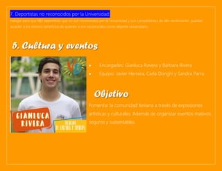 7. Deportistas no reconocidos por la Universidad:
trabajar para que l@s deportistas que no son reconocidos por la Universidad y son competidores de alto rendimiento, puedan
acceder a los mismos beneficios de quienes sí son reconocidos como deporte universitario.
• Encargades: Gianluca Ravera y Bárbara Rivera
• Equipo: Javier Herrera, Carla Donghi y Sandra Parra
Fomentar la comunidad feniana a través de expresiones
artísticas y culturales. Además de organizar eventos masivos,
seguros y sustentables.
5. Cultura y eventos
Objetivo
 