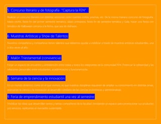 5. Concurso literario y de fotografía“Captura la FEN”:
Realizar un concurso literario con distintas secciones como cuentos cortos, poemas, etc. De la misma manera concurso de fotografía.
Islazo otoño, fiesta fin del primer semestre temático, islazo primavera, fiesta fin de semestre temática y Gala, hacer una fiesta con
temática de Halloween cercana a la fecha, que sea de disfraces.
6. Muestras Artísticas y Show de Talentos:
Nuestros compañeros y compañeras tienen talentos que debemos ayudar a visibilizar a través de muestras artísticas estudiantiles, una
o dos veces al año.
7. Malón Triestamental (convivencia):
Forjar un espacio de encuentro y entretención entre todas y todos los integrantes de la comunidad FEN. Potenciar la solidaridad y las
relaciones personales entre estudiantes, académicas/os y funcionarios/as.
8. Semana de la ciencia y la innovación:
En un mundo dinámico como en el que vivimos, es que nuestras disciplinas requieren de ampliar su conocimiento en distintas áreas,
acercando la ciencia y la innovación al desarrollo cotidiano de las ciencias económicas y administrativas.
9. Feria de emprendimiento estudiantil una vez al semestre:
Visibilizar las ideas que desarrollan tantos y tantas compañeras de la facultad, brindando un espacio para promocionar sus productos
y/o servicios, replicando el mercadito sustentable.
 