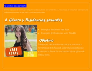 10. Viernes para compartir:
Generar una cultura de viernes para compartir, no sólo estudiantes sino también tíos o funcionarios/as de la escuela. El uso responsable
de los espacios requiere de que juntos y juntas los construyamos.
• Encargada de Género: Vale Rojas
• Encargado de Disidencias: Javier Astudillo
Trabajar por desnaturalizar las prácticas machistas y
homofóbicas de la facultad. Desarrollar proyectos que
aporten en la formación, con perspectiva de género de
todas y todos.
6. Género y Disidencias sexuales
Objetivo
 