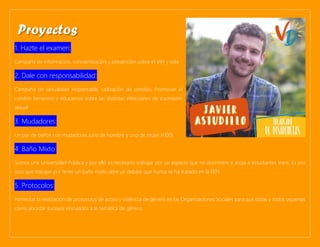 1. Hazte el examen:
Campaña de información, concientización y prevención sobre el VIH y sida.
2. Dale con responsabilidad:
Campaña de sexualidad responsable, utilización de condón. Promover el
condón femenino y educarnos sobre las distintas infecciones de trasmisión
sexual.
3. Mudadores:
Un par de baños con mudadores (uno de hombre y uno de mujer H100).
4. Baño Mixto:
Somos una Universidad Pública y por ello es necesario trabajar por un espacio que no discrimine y acoja a estudiantes trans. Es por
esto que trabajar por tener un baño mixto abre un debate que nunca se ha tratado en la FEN.
5. Protocolos:
Fomentar la realización de protocolos de acoso y violencia de género en las Organizaciones Sociales para que todas y todos sepamos
cómo abordar sucesos vinculados a la temática de género.
Proyectos
 