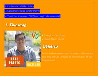 12. Presentar la visibilidad lésbica
13. Cuestionamiento de la heteronorma
14. Transición de alumnes LGBTQI del colegio a la universidad.
• Encargado: Caco Prieto
• Equipo: Nacho Gómez
Gestionar el presupuesto para los proyectos. Dinamizar la
caja chica del CEIC a través de iniciativas para el auto-
financiamiento.
7. Finanzas
Objetivo
 