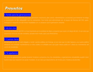 1. Fondo para las generaciones:
Entregar un fondo de $100.000 para cada generación (mechones, plan común, administración y economía) para fomentar el trabajo
y coordinación de l@s delegad@s que los representan. Este fondo será administrado por el equipo de finanzas del CEIC quien,
entregará lo requerido de este fondo respaldado con un proyecto que la generación presente.
2. Al chin chin:
Dinamizar las finanzas del CEIC es muy importante por la cantidad de ideas y proyectos que nacen a lo largo del año. Es por esto que
tendremos venta de artículos escolares, durante todo el año, para auto-financiarnos.
3. Cuentas claras:
Actualmente el CEIC no está obligado a rendir cuentas públicas de finanzas, es por esto que no sólo haremos una cuenta pública
semestral, sino también mantendremos un drive público no-editable para que quien desee pueda ver a diario los movimientos del
centro de estudiantes.
4. Te apañamos:
Así como las generaciones puedan levantar iniciativas y proyectos, las y los estudiantes y organizaciones estudiantiles pueden tener
buenas ideas que requieren de ayuda monetaria. Es por esto que dispondremos de fondos para iniciativas estudiantiles
Proyectos
 