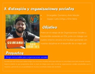 • Encargades: Quintana y Anto Marzán
• Equipo: Carla Zúñiga y Xime Neira
Potenciar el trabajo de las Organizaciones Sociales y
Estudiantiles existentes en FEN, junto con trabajar con
nuestro entorno cercano a la Facultad aportando con
nuestras disciplinas en el desarrollo de un mejor país.
1. Bingo concursable para organizaciones sociales:
Durante este año vimos que realizar bingos fue una buena iniciativa tanto para disfrutar en comunidad como para recaudar recursos.
Dado lo anterior es que proponemos tener un stock de bingos para cada una de las organizaciones sociales-estudiantiles que lo
requieran, generando así una posibilidad de recursos coordinado desde esta secretaría.
8. Extensión y organizaciones sociales
Objetivo
Proyectos
 