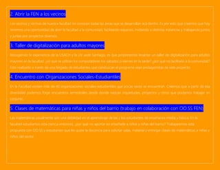 2. Abrir la FEN a los vecinos
Los vecinos y vecinas de nuestra facultad no conocen todas las áreas que se desarrollan acá dentro. Es por esto que creemos que hoy
tenemos una oportunidad de abrir la facultad a la comunidad, facilitando espacios, invitando a distintas instancias y trabajando juntos
y juntas por proyectos diversos.
3. Taller de digitalización para adultos mayores
Recogiendo la experiencia de la USACH y la UV sede Santiago, es que proponemos levantar un taller de digitalización para adultos
mayores en la facultad. ¿en qué se utilizan los computadores los sábados o viernes en la tarde? ¿por qué no facilitarlo a la comunidad?
Esto realizarlo a través de una brigada de estudiantes que conduzcan el programa sean protagonistas de este proyecto.
4. Encuentro con Organizaciones Sociales-Estudiantiles
En la Facultad existen más de 40 organizaciones sociales-estudiantiles que pocas veces se encuentran. Creemos que a partir de esa
diversidad podemos forjar encuentros semestrales desde donde nazcan inquietudes, proyectos y otros que podamos trabajar en
conjunto.
5. Clases de matemáticas para niñas y niños del barrio (trabajo en colaboración con OO.SS FEN)
Las matemáticas usualmente son una debilidad en el aprendizaje de las y los estudiantes de enseñanza media y básica. En la
facultad estudiamos esta ciencia entonces, ¿por qué no aportar en enseñarle a niños y niñas del barrio? Trabajaremos esta
propuesta con OO.SS y estudiantes que les guste la docencia para solicitar salas, material y entregar clases de matemáticas a niñas y
niños del sector.
 