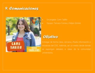 • Encargada: Cami Tabilo
• Equipo: Tamara Correa y Felipe Gómez
Entregar de forma clara, cercana y fluida información e
iniciativas del CEIC. Además, ser un medio desde donde
se expongan debates e ideas de la comunidad
universitaria.
9. Comunicaciones
Objetivo
 