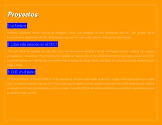 1. Le Feniane:
Periódico Estudiantil versión historias de Instagram y físico que entregue, no sólo información del CEIC, sino también de las
organizaciones estudiantiles de FEN, de la Escuela y por qué no, opiniones y debates sobre temas contingentes.
2. ¿Qué está pasando en el CEIC?:
¿Por qué utilizar las pasadas por sala sólo como una herramienta electoral y no de información cercana y directa con nuestros
compañeros y compañeras? Proponemos tener pasadas por sala una vez al mes presentando todo lo que pasó y pasará en el CEIC.
La primera pasada por sala del año será presentando al equipo de trabajo electo y los flujos de comunicación que tendremos para
todas y todos.
3. CEIC en el patio:
En la experiencia de la Concejería FECH con la campaña de consumo responsable de alcohol y drogas vimos que la pizarra en el patio
tiene una buena recepción y alcance en la información que se expone. Con esta experiencia es que como CEIC tendremos tres pizarras
en el patio, tanto fuera de la biblioteca, como en el hall y fuera del CEIC donde permanentemente se expondrá lo que pasará durante
la semana, el día o el mes.
Proyectos
 