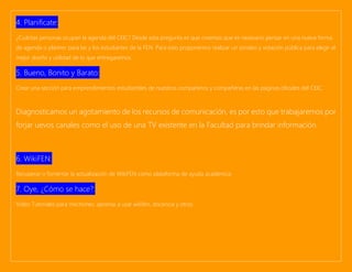 4. Planificate:
¿Cuántas personas ocupan la agenda del CEIC? Desde esta pregunta es que creemos que es necesario pensar en una nueva forma
de agenda o planner para las y los estudiantes de la FEN. Para esto proponemos realizar un sondeo y votación pública para elegir el
mejor diseño y utilidad de lo que entregaremos.
5. Bueno, Bonito y Barato:
Crear una sección para emprendimientos estudiantiles de nuestros compañeros y compañeras en las páginas oficiales del CEIC.
Diagnosticamos un agotamiento de los recursos de comunicación, es por esto que trabajaremos por
forjar uevos canales como el uso de una TV existente en la Facultad para brindar información.
6. WikiFEN:
Recuperar o fomentar la actualización de WikiFEN como plataforma de ayuda académica.
7. Oye, ¿Cómo se hace?:
Video Tutoriales para mechones: aprense a usar wikifen, docencia y otros.
 