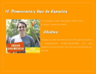 • Encargades: Joseto Valenzuela y Kathy Yumha
• Equipo: Josema San Martín
Trabajar por abrir los espacios de la FEN para estudiantes
y organizaciones sociales-estudiantiles. ¿Por qué
pagamos por las canchas? ¿Por qué hay protocolo de uso
del hall?
10. Democracia y Uso de Espacios
Objetivo
 