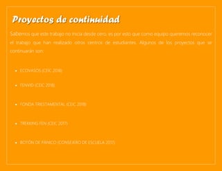 Sabemos que este trabajo no inicia desde cero, es por esto que como equipo queremos reconocer
el trabajo que han realizado otros centros de estudiantes. Algunos de los proyectos que se
continuarán son:
• ECOVASOS (CEIC 2018)
• FENVID (CEIC 2018)
• FONDA TRIESTAMENTAL (CEIC 2018)
• TREKKING FEN (CEIC 2017)
• BOTÓN DE PÁNICO (CONSEJERO DE ESCUELA 2017)
Proyectos de continuidad
 