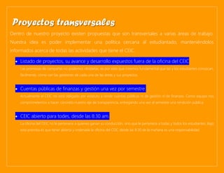 Dentro de nuestro proyecto existen propuestas que son transversales a varias áreas de trabajo.
Nuestra idea es poder implementar una política cercana al estudiantado, manteniéndolos
informados acerca de todas las actividades que tiene el CEIC.
• Listado de proyectos, su avance y desarrollo expuestos fuera de la oficina del CEIC
Las promesas de campañas no podemos olvidarlas, es por esto que creemos fundamental que las y los estudiantes conozcan,
fácilmente, cómo van las gestiones de cada una de las áreas y sus proyectos.
• Cuentas públicas de finanzas y gestión una vez por semestre.
Actualmente el CEIC no está obligado por estatuto a rendir cuentas públicas ni de gestión ni de finanzas. Como equipo nos
comprometemos a hacer concreto nuestro eje de transparencia, entregando una vez al semestre una rendición pública.
• CEIC abierto para todes, desde las 8:30 am.
La oficina del CEIC no le pertenece a quienes ganan su conducción, sino que le pertenece a todas y todos los estudiantes. Bajo
esta premisa es que tener abierta y ordenada la oficina del CEIC desde las 8:30 de la mañana es una responsabilidad.
Proyectos transversales
 