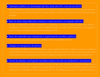 • Calendario público con actividades del mes, tanto del CEIC como de las OO.SS.
Muchas actividades se pierden por la cantidad de información que recibimos a diario, es por esto que, garantizando la
coordinación de toda la facultad, tendremos un calendario público en el patio donde sea fácil conocer lo que pasará durante
la semana.
• Base de datos disponible para contactar a organizaciones y encargados del CEIC.
No sólo es importante que nuestros compañeros y compañeras nos conozcan haciendo campaña sino también, y
principalmente, es importante que nos conozcan realizando la gestión, que sepan cómo contactarnos o como contactar a
quienes coordinan a las distintas organizaciones estudiantiles de la FEN.
• Stock de materiales para estudiantes y organizaciones sociales y políticas.
Tener materiales como pinturas, papel, scotch, parlantes, cables y más disponibles en el CEIC.
• Trabajo con perspectiva de género.
El compromiso por trabajar con perspectiva de género y construir desde esa premisa es un desafío que asumimos con absoluta
responsabilidad de formarnos, aprender y aportar en que todas y todos reconozcamos las prácticas machistas que existen tanto
en la facultad como en el estudio de nuestras disciplinas. Trabajar por desnaturalizar ello es el horizonte que proponemos.
• Centro de debates contingentes de política pública (vínculo con profesores y estudiantes).
El conocimiento que se vierte en nuestra facultad es mucho y de gran valor. Además, es en este mismo espacio que nos
encontramos con académicos y académicas que pueden aportar mucho a la hora de generar opinión no sólo para quienes
estudiamos en la Universidad de Chile sino que para el país. Con esta realidad es que, junto a un equipo de profesores y
 