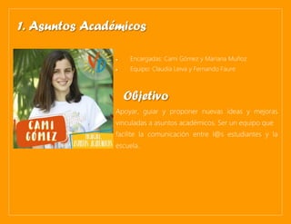 • Encargadas: Cami Gómez y Mariana Muñoz
• Equipo: Claudia Leiva y Fernando Faure
Apoyar, guiar y proponer nuevas ideas y mejoras
vinculadas a asuntos académicos. Ser un equipo que
facilite la comunicación entre l@s estudiantes y la
escuela.
1. Asuntos Académicos
Objetivo
 