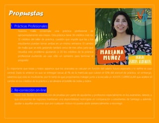 1. Prácticas Profesionales:
Nuestra malla contempla una práctica profesional de
aproximadamente seis meses. Esta práctica tiene 36 créditos más los
12 créditos del taller de práctica, cuestión que impide que las y los
estudiantes puedan tomar ambas en un mismo semestre. El cambio
de malla que se está gestando tardará cerca de tres años para que
resuelva este problema ajustando a 20 los créditos de la práctica
profesional pudiendo así usar sólo un semestre para terminar el
pregrado.
Es importante que todas y todos sepamos que los aranceles se calculan en función del salario futuro esperado y lo define la casa
central. Dado lo anterior es que se entregan becas al 1% de la matrícula que cubren el 50% del arancel de práctica, sin embargo,
sabemos que esto es insuficiente, por lo tanto es que proponemos trabajar junto a la escuela un AJUSTE CURRICULAR que acelere el
cambio en los créditos de la práctica y así aliviane el bolsillo de todas y todos.
2. Re-corrección on-line:
Hacer más flexible la re-corrección de pruebas por parte de ayudantes y profesores especialmente en los exámenes, debido a
que estudiantes de regiones mantienen una disponibilidad restringida en comparación a estudiantes de Santiago y además,
ayudar a aquellas personas que por cualquier motivo no pueda asistir presencialmente a recorregir.
Propuestas
 