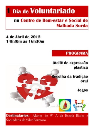 1 Dia de Voluntariado
no Centro de Bem-estar e Social de
Malhada Sorda
4 de Abril de 2012
14h30m às 16h30m
PROGRAMA
Ateliê de expressão
plástica
Recolha da tradição
oral
Jogos
Destinatários: Alunos do 9º A da Escola Básica e
Secundária de Vilar Formoso