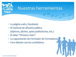 La página web y facebook.
El material de difusión pública
(dípticos, afiches, spots publicitarios, etc.)
El taller “Primero Voto”.
La capacitación de Formador de Formadores.
Foro debate con los candidatos.
www.vtvv.accioncatolica.org.ar
Nuestras herramientas
 