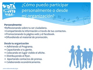 ¿Cómo puedo participar
personalmente o desde
mi organización?
Personalmente:
•Reflexionando sobre tu ser ciudadano.
•Compartiendo la información a través de tus contactos.
•Promocionando la página web y el facebook.
•Difundiendo el material de promoción.
Desde tu organización
• Adhiriendo al Programa.
• Capacitando a tu gente.
• Colocando en lugar visible el afiche.
• Distribuyendo el flyer.
• Aportando contactos de prensa.
• Colaborando económicamente.
www.votatuvotovale.org.ar
 