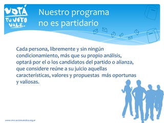 Cada persona, libremente y sin ningún
condicionamiento, más que su propio análisis,
optará por el o los candidatos del partido o alianza,
que considere reúne a su juicio aquellas
características, valores y propuestas más oportunas
y valiosas.
www.vtvv.accioncatolica.org.ar
Nuestro programa
no es partidario
 