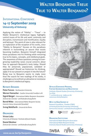 WALTER BENJAMINS TREUE
                                                      TRUE TO WALTER BENJAMIN?
INTERNATIONAL CONFERENCE
14-17 September 2009
University of Antwerp

Applying the notion of "ﬁdelity" – "Treue" – to
Walter Benjamin’s intellectual legacy highlights
central issues of his life and work: continuity and
disruption, transmission and mortiﬁcation, loyalty
and betrayal. This point of view is also relevant for
an exploration of the reception of his works, since
"ﬁdelity to Benjamin" focuses on the paradoxes
inherent in transmitting an oeuvre that resists
becoming tradition. Benjamin himself integrated
these paradoxes into his thinking while remaining
true to his topics, concepts, and intellectual goals.
The awareness of these questions among his ever-
growing readership raises crucial concerns about
how to approach Benjamin’s texts today: Should
they be preserved, popularized, validated or
appropriated? Should we historicize his thinking,
apply it to our present or project it into the future?
Being true to Benjamin seems to imply more
than the search for new readings of his works; it                   Tex t:
                                                                           W   a lt er
                                                                                         B e n ja
                                                                                                m i n, »
                                                                                               Ph o t o
                                                                                                          T heol
                                                                                                                  o g is c h


challenges us to confront an attraction or resistance
                                                                                                        : Wa l t             e K r i t ik
                                                                                                                 er B en                  . Zu Will                                                                                                                                             lag
                                                                                                                          j a m i n,                 y H a a s,                                                                                                                           p Ver n
                                                                                                                                      c a . 19 29                »Gesta                                                                                                              rkam         li
                                                                                                                                                  , St u d i o             lt en der                                                                                         r / Suh       , B er
                                                                                                                                                               Jo ël / H             Zeit««, W
                                                                                                                                                                                               BA Dr 232 © H                                               haft un  d Kultu er Küns te
                                                                                                                                                                         einzelm
                                                                                                                                                                                  ann. Mate                  amburger Stiftung zur Förderung von Wissensc          A k a dem
                                                                                                                                                                                                                                                                             ie d
                                                                                                                                                                                             rial reprinted                                                  ives,
                                                                                                                                                                                                            with kind permission of the Walter Benjamin Arch

to Benjamin’s intellectual legacy.

KEYNOTE SPEAKERS                                            DETAILED CONFERENCE PROGRAM,
                                                            FURTHER INFORMATION AND REGISTRATION
Peter Fenves - Northwestern University
                                                            Institute of Jewish Studies (University of Antwerp)
Werner Hamacher - Goethe-Universität Frankfurt a.M.         Luc Acke
                                                            T +32 (0)3 265 52 43 - ijs@ua.ac.be
Sigrid Weigel - International Walter Benjamin Association   www.ua.ac.be/ijs/benjamin
Zentrum für Literatur- und Kulturforschung Berlin
Bernd Witte - International Walter Benjamin Society         WITH THE KIND SUPPORT OF
Heinrich-Heine-Universität Düsseldorf                       Research Foundation - Flanders (FWO)
                                                            University & Society (University of Antwerp)
Irving Wohlfarth - Université de Reims
                                                            Zentrum für Literatur- und Kulturforschung Berlin


ORGANIZERS
Vivian Liska
University of Antwerp / Institute of Jewish Studies         ORGANIZING INSTITUTIONS
                                                            International Walter Benjamin Association
Daniel Weidner                                              International Walter Benjamin Society
Zentrum für Literatur- und Kulturforschung Berlin           Institute of Jewish Studies (University of Antwerp)




www.ua.ac.be/ijs/benjamin
                                                            IWBA
 