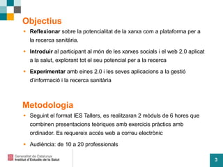 3
Objectius
 Reflexionar sobre la potencialitat de la xarxa com a plataforma per a
la recerca sanitària.
 Introduir al participant al món de les xarxes socials i el web 2.0 aplicat
a la salut, explorant tot el seu potencial per a la recerca
 Experimentar amb eines 2.0 i les seves aplicacions a la gestió
d’informació i la recerca sanitària
Metodologia
 Seguint el format IES Tallers, es realitzaran 2 mòduls de 6 hores que
combinen presentacions teòriques amb exercicis pràctics amb
ordinador. Es requereix accés web a correu electrònic
 Audiència: de 10 a 20 professionals
 