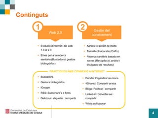 4
Continguts
 Evolució d’internet: del web
1.0 al 2.0
 Eines per a la recerca
sanitària (Buscadors i gestors
bibliogràfics)
Web 2.0
Gestió del
coneixement
 Buscadors
 Gestors bibliogràfics
 iGoogle
 RSS: Subscriure’s a fonts
 Delicious: etiquetar i compartir
1 2
 Xarxes: el poder de molts
 Treball col·laboratiu (CoPs)
 Recerca sanitària basada en
xarxes (Recopilació, anàlisi i
divulgació de resultats)
 Doodle: Organitzar reunions
 4Shared: Compartir arxius
 Blogs: Publicar i compartir
 Linked-in: Conectar-se i
compartir
 Wikis: col·laborar
PRÀCTIQUES AMB CONNEXIÓ A INTERNET
 