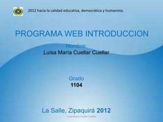 2012 hacia la calidad educativa, democrática y humanista.




PROGRAMA WEB INTRODUCCION
                   Nombre:
           Luisa María Cuellar Cuellar



                          Grado
                          1104



          La Salle, Zipaquirá 2012
                         Luisa Maria Cuellar Cuellar
 