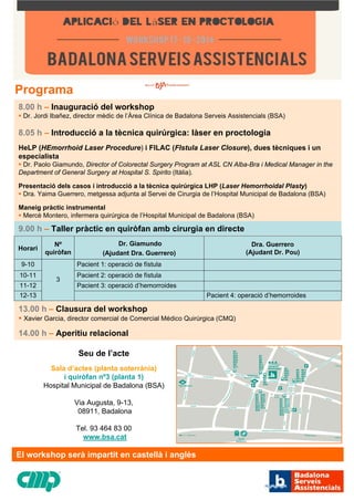 8.00 h –Inauguraciódel workshop ƒDr. Jordi Ibañez, director mèdic de l’Àrea Clínica de Badalona Serveis Assistencials (BSA) 8.05 h–Introduccióa la tècnica quirúrgica: làser en proctologiaHeLP (HEmorrhoid Laser Procedure) i FILAC (FIstula Laser Closure), dues tècniques i un especialista ƒDr. Paolo Giamundo, Director of Colorectal Surgery Program at ASL CN Alba-Bra iMedical Manager in the Department of General Surgeryat Hospital S. Spirito(Itàlia). Presentaciódels casos i introduccióa la tècnica quirúrgica LHP (Laser Hemorrhoidal Plasty) ƒDra. Yaima Guerrero, metgessa adjunta al Servei de Cirurgia de l’Hospital Municipal de Badalona (BSA) Maneig pràctic instrumental ƒMercèMontero, infermera quirúrgica de l’Hospital Municipal de Badalona (BSA) HorariNº quiròfanDr. Giamundo (Ajudant Dra. Guerrero) Dra. Guerrero (Ajudant Dr. Pou) 9-1010-11Pacient 2: operacióde fístula11-12Pacient 3: operaciód’hemorroides 12-13Pacient 1: operacióde fístula Pacient 4: operaciód’hemorroides 313.00 h–Clausura del workshop ƒXavier Garcia, director comercial de Comercial Médico Quirúrgica (CMQ) 14.00 h–Aperitiu relacional9.00 h–Taller pràctic en quiròfan amb cirurgia en directeProgramaSeu de l’acteSala d’actes (planta soterrània) i quiròfan nº3 (planta 1) Hospital Municipal de Badalona (BSA) Via Augusta, 9-13,08911, BadalonaTel. 93 464 83 00www.bsa.catEl workshop seràimpartit en castellài anglès  