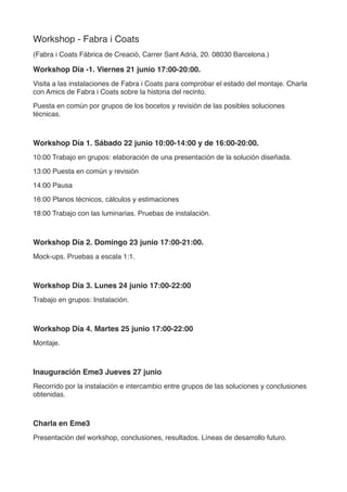 Workshop - Fabra i Coats
(Fabra i Coats Fábrica de Creació, Carrer Sant Adrià, 20. 08030 Barcelona.)
Workshop Día 0. Viernes 21 junio 17:00-20:00.
Visita a las instalaciones de Fabra i Coats para comprobar el estado del montaje. Charla
con Amics de Fabra i Coats sobre la historia del recinto.
Puesta en común por grupos de los bocetos y revisión de las posibles soluciones
técnicas.
Workshop Día 1. Sábado 22 junio 10:00-14:00 y de 16:00-20:00.
10:00 Fundamentos básicos y técnica de iluminación arquitectónica. Fotometrías,
tipologías, fuentes de luz.
11:00 Ergonomía de la luz.
12:15 Técnicas de representación
13:00 Trabajo en grupos
14:00-16:00 Pausa
16:00 Planos técnicos, cálculos y estimaciones
18:00 Trabajo con las luminarias.
Workshop Día 2. Domingo 23 junio 10:00-14:00.
10:00 Trabajo en grupos: elaboración de una presentación de la solución diseñada.
13:00 Puesta en común y revisión
14:00 Pausa
Workshop Día 3. Lunes 24 junio 17:00-22:00
Trabajo en grupos: Instalación.
Workshop Día 4. Martes 25 junio 17:00-22:00
Montaje.
Inauguración Eme3 Miércoles 26 junio 20:00
Recorrido por la instalación e intercambio entre grupos de las soluciones y conclusiones
obtenidas.
 