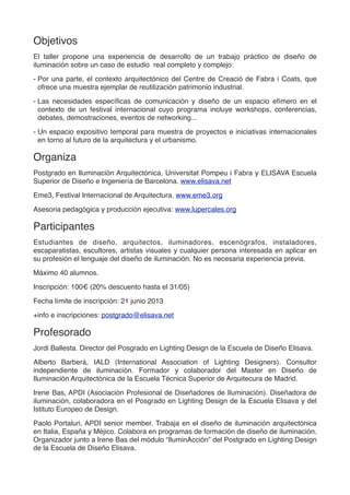 Objetivos
El taller propone una experiencia de desarrollo de un trabajo práctico de diseño de
iluminación sobre un caso de estudio real completo y complejo:
- Por una parte, el contexto arquitectónico del Centre de Creació de Fabra i Coats, que
ofrece una muestra ejemplar de reutilización patrimonio industrial.
- Las necesidades especíﬁcas de comunicación y diseño de un espacio efímero en el
contexto de un festival internacional cuyo programa incluye workshops, conferencias,
debates, demostraciones, eventos de networking...
- Un espacio expositivo temporal para muestra de proyectos e iniciativas internacionales
en torno al futuro de la arquitectura y el urbanismo.
Organiza
Postgrado en Iluminación Arquitectónica, Universitat Pompeu i Fabra y ELISAVA Escuela
Superior de Diseño e Ingeniería de Barcelona. www.elisava.net
Eme3, Festival Internacional de Arquitectura. www.eme3.org
Asesoria pedagógica y producción ejecutiva: www.lupercales.org
Participantes
Estudiantes de diseño, arquitectos, iluminadores, escenógrafos, instaladores,
escaparatistas, escultores, artistas visuales y cualquier persona interesada en aplicar en
su profesión el lenguaje del diseño de iluminación. No es necesaria experiencia previa.
Máximo 40 alumnos.
Inscripción: 100€ (20% descuento hasta el 31/05)
Fecha límite de inscripción: 21 junio 2013
+info e inscripciones: postgrado@elisava.net
Profesorado
Jordi Ballesta. Director del Posgrado en Lighting Design de la Escuela de Diseño Elisava.
Alberto Barberá, IALD (International Association of Lighting Designers). Consultor
independiente de iluminación. Formador y colaborador del Master en Diseño de
Iluminación Arquitectónica de la Escuela Técnica Superior de Arquitecura de Madrid.
Irene Bas, APDI (Asociación Profesional de Diseñadores de Iluminación). Diseñadora de
iluminación, colaboradora en el Posgrado en Lighting Design de la Escuela Elisava y del
Istituto Europeo de Design.
Paolo Portaluri, APDI senior member. Trabaja en el diseño de iluminación arquitectónica
en Italia, España y Méjico. Colabora en programas de formación de diseño de iluminación.
Organizador junto a Irene Bas del módulo “IluminAcción” del Postgrado en Lighting Design
de la Escuela de Diseño Elisava.
 