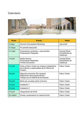 Calendario
Fecha Evento Notas
3 mayo Anuncio Convocatoria Workshop web eme3
31 mayo Fin periodo descuento
31 mayo
16:30-
19:00
Presentación workshop + caso práctico
Presentación Postgrado
Elisava - Escola
Superior de Disseny
www.elisava.net
14 junio
17:30-
20:00
Sesión técnica
Presentación Materiales
Primera Corrección
Col.legi Oﬁcial
d’Arquitectes de
Catalunya
www.coac.net
21 junio
17:00-20:00
Visita a Fabra i Coats con antiguos
trabajadores de la fábrica y responsables de la
Fábrica de Creació.
Fabra i Coats
www.fabraicoats.bcn.cat
22 junio
10:00-14:00
16:00-20:00
Segunda corrección (Por equipos)
Elaboración del proyecto técnico
Trabajo con el material de iluminación
Fabra i Coats
23 junio
10:00-14:00
Bocetos y diseño de iluminación Fabra i Coats
24 junio
17:00-21:00
Instalación 1 Fabra i Coats
25 junio
17:00-21:00
Instalación 2 Fabra i Coats
27 junio Inauguración de Eme3 Fabra i Coats
Por deﬁnir Charla y presentación en festival Eme3 Fabra i Coats
 