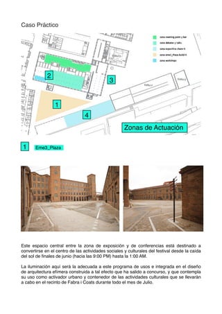 Caso Práctico
Eme3_Plaza
Este espacio central entre la zona de exposición y de conferencias está destinado a
convertirse en el centro de las actividades sociales y culturales del festival desde la caída
del sol de ﬁnales de junio (hacia las 9:00 PM) hasta la 1:00 AM.
La iluminación aquí será la adecuada a este programa de usos e integrada en el diseño
de arquitectura efímera construida a tal efecto que ha salido a concurso, y que contempla
su uso como activador urbano y contenedor de las actividades culturales que se llevarán
a cabo en el recinto de Fabra i Coats durante todo el mes de Julio.
Zonas de Actuación
3
1
4
2
1
 