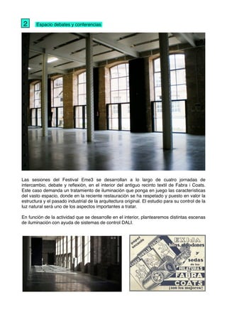 " Espacio debates y conferencias
Las sesiones del Festival Eme3 se desarrollan a lo largo de cuatro jornadas de
intercambio, debate y reﬂexión, en el interior del antiguo recinto textil de Fabra i Coats.
Este caso demanda un tratamiento de iluminación que ponga en juego las características
del vasto espacio, donde en la reciente restauración se ha respetado y puesto en valor la
estructura y el pasado industrial de la arquitectura original. El estudio para su control de la
luz natural será uno de los aspectos importantes a tratar.
En función de la actividad que se desarrolle en el interior, plantearemos distintas escenas
de iluminación con ayuda de sistemas de control DALI.
2
 