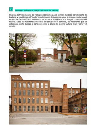 " Accesos, fachadas e imagen nocturna del recinto
Una vez deﬁnido el punto de vista principal del espacio central, marcado por el diseño de
la plaza, y establecido el “fondo” arquitectónico, trabajamos sobre la imagen nocturna del
recinto de Fabra i Coats, incluyendo los accesos y asociada a la imagen corporativa del
festival. Dada la importancia de situar al festival en el contexto, es importante que se
establezca cierto diálogo o conexión entre la plaza del Centro Cultural Can Fabra y el
recinto.
3
 