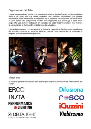 Organización del Taller
Lo que se pretende es brindar una experiencia práctica de planiﬁcación de iluminación en
base a un caso real que cubre aspectos muy diversos, situaciones que pueden
encontrarse habitualmente en el desarrollo de la profesión del diseñador de iluminación.
El taller incluye una componente práctica muy importante, que constituye la base de su
propuesta. Los alumnos trabajarán en equipos para poder experimentar por ellos mismos
la aplicación de la iluminación en cada zona de actuación.
Las sesiones previas podrán seguirse a distancia y permitirán familiarizarse con el caso
de estudio y avanzar en aspectos teóricos y en el conocimiento de los materiales a
emplear durante las sesiones prácticas.
Materiales
El material para la intervención será cedido por empresas distribuidoras y fabricantes del
sector:
 
