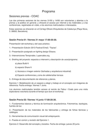 Programa
Sesiones previas - Elisava//COAC
Las dos primeras sesiones de los viernes 31/05 y 14/06 son voluntarias y abiertas a la
prensa y al público en general, y ofrecerá el acceso por internet a los materiales y a las
conferencias, registradas en vídeo, a los alumnos matriculados o interesados.
Sesión Previa 01: Viernes 31 mayo 16:30-18:00. Sala Aleix Carrió - Elisava
La Rambla, 30-32. 08002 Barcelona. (www.elisava.net)
Presentación del workshop y del caso práctico.
1.- Jordi Ballesta: Presentación postgrado en lighting design Elisava.
2.- Javier Planas: “Topias”, Eme3_2013.
3.- Brieﬁng del proyecto: espacios a intervenir y descripción de usos/programa:
a) MAP13: plaza Build It
b) espacio Share It
c) Accesos e imagen exterior (fachadas y arquitectura industrial)
d) Espacio conferencias y zona de cafetería/bar terraza
5.- Entrega de documentación de referencia y planos.
Ejercicio 1: Modelización de un espacio a elegir y trabajo en el concepto con imágenes de
referencia. Fecha entrega: Viernes 7 Junio.
Los alumnos matriculados tendrán acceso al recinto de Fabra i Coats para una visita
exploratoria voluntaria durante el tiempo que dure el workshop.
Sesión Previa 02: Viernes 14 junio 17:30-20:00. COAC (www.coac.net)
Plaça Nova, 5. 08002 Barcelona
1.- Presentación de los materiales de los fabricantes y entrega de ﬁchas técnicas y
catálogos.
Conferencias: iGuzzini: Espacio expositivo
" " ERCO: Iluminación de fachadas
" " Viabizzuno: Proyección de la luz
Ejercicio 2: Desarrollo del concepto y bocetos. Fecha de entrega: jueves 20 junio.
 