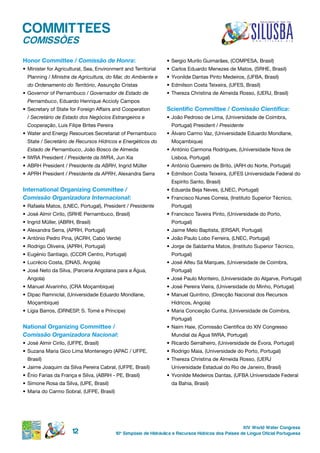 COMMITTEES
COMISSÕES
honor Committee / Comissão de Honra:                               •	 Sergio Murilo Guimarães, (COMPESA, Brasil)
•	 Minister for Agricultural, Sea, Environment and Territorial     •	 Carlos Eduardo Menezes de Matos, (SRHE, Brasil)
  Planning / Ministra da Agricultura, do Mar, do Ambiente e        •	 Yvonilde Dantas Pinto Medeiros, (UFBA, Brasil)
  do Ordenamento do Território, Assunção Cristas                   •	 Edmilson Costa Teixeira, (UFES, Brasil)
•	 Governor of Pernambuco / Governador de Estado de                •	 Thereza Christina de Almeida Rosso, (UERJ, Brasil)
  Pernambuco, Eduardo Henrique Accioly Campos
•	 Secretary of State for Foreign Affairs and Cooperation          Scientific Committee / Comissão Científica:
  / Secretário de Estado dos Negócios Estrangeiros e               •	 João Pedroso de Lima, (Universidade de Coimbra,
  Cooperação, Luis Filipe Brites Pereira                             Portugal) President / Presidente
•	 Water and Energy Resources Secretariat of Pernambuco            •	 Álvaro Carmo Vaz, (Universidade Eduardo Mondlane,
  State / Secretário de Recursos Hídricos e Energéticos do           Moçambique)
  Estado de Pernambuco, João Bosco de Almeida                      •	 António Carmona Rodrigues, (Universidade Nova de
•	 IWRA President / Presidente da IWRA, Jun Xia                      Lisboa, Portugal)
•	 ABRH President / Presidente da ABRH, Ingrid Müller              •	 António Guerreiro de Brito, (ARH do Norte, Portugal)
•	 APRH President / Presidente da APRH, Alexandra Serra            •	 Edmilson Costa Teixeira, (UFES Universidade Federal do
                                                                     Espírito Santo, Brasil)
international organizing Committee /                               •	 Eduarda Beja Neves, (LNEC, Portugal)
Comissão Organizadora Internacional:                               •	 Francisco Nunes Correia, (Instituto Superior Técnico,
•	 Rafaela Matos, (LNEC, Portugal), President / Presidente           Portugal)
•	 José Almir Cirilo, (SRHE Pernambuco, Brasil)                    •	 Francisco Taveira Pinto, (Universidade do Porto,
•	 Ingrid Müller, (ABRH, Brasil)                                     Portugal)
•	 Alexandra Serra, (APRH, Portugal)                               •	 Jaime Melo Baptista, (ERSAR, Portugal)
•	 António Pedro Pina, (ACRH, Cabo Verde)                          •	 João Paulo Lobo Ferreira, (LNEC, Portugal)
•	 Rodrigo Oliveira, (APRH, Portugal)                              •	 Jorge de Saldanha Matos, (Instituto Superior Técnico,
•	 Eugénio Santiago, (CCDR Centro, Portugal)                         Portugal)
•	 Lucrécio Costa, (DNAS, Angola)                                  •	 José Alfeu Sá Marques, (Universidade de Coimbra,
•	 José Neto da Silva, (Parceria Angolana para a Água,               Portugal)
  Angola)                                                          •	 José Paulo Monteiro, (Universidade do Algarve, Portugal)
•	 Manuel Alvarinho, (CRA Moçambique)                              •	 José Pereira Vieira, (Universidade do Minho, Portugal)
•	 Dipac Ramniclal, (Universidade Eduardo Mondlane,                •	 Manuel Quintino, (Direcção Nacional dos Recursos
  Moçambique)                                                        Hídricos, Angola)
•	 Lígia Barros, (DRNESP, S. Tomé e Príncipe)                      •	 Maria Conceição Cunha, (Universidade de Coimbra,
                                                                     Portugal)
national organizing Committee /                                    •	 Naim Haie, (Comissão Científica do XIV Congresso
Comissão Organizadora Nacional:                                      Mundial da Água IWRA, Portugal)
•	 José Almir Cirilo, (UFPE, Brasil)                               •	 Ricardo Serralheiro, (Universidade de Évora, Portugal)
•	 Suzana Maria Gico Lima Montenegro (APAC / UFPE,                 •	 Rodrigo Maia, (Universidade do Porto, Portugal)
  Brasil)                                                          •	 Thereza Christina de Almeida Rosso, (UERJ
•	 Jaime Joaquim da Silva Pereira Cabral, (UFPE, Brasil)             Universidade Estadual do Rio de Janeiro, Brasil)
•	 Ênio Farias da França e Silva, (ABRH - PE, Brasil)              •	 Yvonilde Medeiros Dantas, (UFBA Universidade Federal
•	 Simone Rosa da Silva, (UPE, Brasil)                               da Bahia, Brasil)
•	 Maria do Carmo Sobral, (UFPE, Brasil)




                                                                                                       XIV World Water Congress
                       12                  10 o Simpósio de Hidráulica e Recursos Hídricos dos Países de Língua Oficial Portuguesa
 