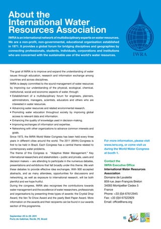 About the
international Water
resources Association
iWrA is an international network of multidisciplinary experts on water resources.
We are a non-profit, non-governmental, educational organisation established
in 1971. it provides a global forum for bridging disciplines and geographies by
connecting professionals, students, individuals, corporations and institutions
who are concerned with the sustainable use of the world's water resources.




 The goal of IWRA is to improve and expand the understanding of water
 issues through education, research and information exchange among
 countries and across disciplines.
 IWRA is deeply committed to the sound management of water resources
 by improving our understanding of the physical, ecological, chemical,
 institutional, social and economic aspects of water, through:
 •	 Establishment of a multidisciplinary forum for engineers, planners,
   administrators, managers, scientists, educators and others who are
   interested in water resources.
 •	 Advancing water resources and related environmental research.
 •	 Promoting water education throughout society by improving global
   access to relevant data and information.
 •	 Enhancing the quality of knowledge used in decision-making.
 •	 Improving exchanges of information and expertise.
 •	 Networking with other organizations to advance common interests and
   goals.
 Since 1973, the IWRA World Water Congress has been held every three
 years in different cities around the world. The 2011 (XIVth) Congress is     For more information, please visit
 first to be held in Brazil. Each Congress has a central theme related to     www.iwra.org, or come visit us
 contemporary water problems.                                                 during the World Water Congress
 The theme of this Congress is           “Adaptive Water Management.” Key     at booth 1.
 international researchers and stakeholders – public and private, users and
 decision makers -- are attending to participate in the numerous debates,     Contact the
 presentations and exhibitions that fall broadly under this theme. We wish    IWRA Executive Office
 these debates to provide effective idea exchanges. With 900 accepted         international Water resources
 abstracts, and as many attendees, opportunities for discussions and          Association
 networking, as well as exposure to international research, will be both      Domaine de Lavalette
 plentiful and we hope fruitful.                                              859 rue Jean-François Breton
 During the congress, IWRA also recognises the contributions towards          34093 Montpellier Cedex 5
 water management and the excellence of water researchers, professionals      France
 and organisations by presenting three types of awards: the Crystal Drop      Phone: +33 (0)4 67612945
 Award, the Ven Te Chow Award and the yearly Best Paper Award. More           Fax: +33 (0)4 67522829
 information on the awards and their recipients can be found in our awards    Email: office@iwra.org
 section of this programme.


 September 25 to 29, 2011
 Porto de Galinhas, Recife, PE, Brazil                                                      15
 