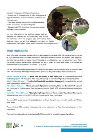 Alongside the congress, IWRA’s activities include:
•	 Sponsorship	 or	 co-sponsorship	 of	 major	 international	 or	
regional conferences, symposia, seminars, workshops and
training courses.
•	Publication	of	Water	International,	the	IWRA	newsletter,	
books, and scientific and technical reports.
•	 Geographical	IWRA	 committees	 for	extensive	 regional	
networking among members.


For more information on our activities, please read our
newsletter (at www.iwra.org), published every three months.
The September edition has a special focus on the World Water
Congress, where you will find additional information on IWRA’s
involvement at the congress, on the awards, and on the next congress in 2014.




Water international
Since 1975, Water International has been the official peer-reviewed journal of the IWRA. The journal has been published
by Taylor & Francis since 2008. Water International’s state-of-the-art articles, reviews and technical notes are policy-
relevant and aimed at communicating in-depth knowledge to a multidisciplinary and international community. Water
International publishes both individual contributions and sets of papers on cutting edge issues. 2011 has seen an
increase to 7 issues per year, from 6 in 2010 and 4 up to 2009.


This year has had four special issues prepared in cooperation with leading international institutions, an issue dedicated
to the 40th anniversary of IWRA (November), and two open issues (May and October). The special issues are:


January – Volume 36, Issue 1 - “Water, Food and Poverty in River Basins, Part 2: Cross-Basin Analysis and
Synthesis”, prepared with the support of the Consultative Group on International Agricultural Research (CGIAR)
March – Volume 36, Issue 2 - “Post-Conflict Peacebuilding and Water Management”, prepared with the support
of the Environmental Law Institute (ELI)
July – Volume 36, Issue 4 - “Wastewater use in Agriculture: Economics, Risks and Opportunities”, prepared
with the support of the International Water Management Institute (IWMI). IWMI will receive this year’s Crystal Drop
Award.
September – Volume 36, Issue 5 - “Strengthening Cooperation over Transboundary Groundwater Resources”,
prepared with the support of UNESCO-IHP and the International Water Law Project


Upcoming 2012 special issues will include adaptation to climate change, the use of models in policy, and African
water issues


Please note that IWRA members receive personal on-line subscription to Water International as part of their
membership.


For more information, please contact James E. Nickum, editor-in-chief, at iwrapubs@gmail.com.




                                                                                                        XIV World Water Congress
                       16                   10 o Simpósio de Hidráulica e Recursos Hídricos dos Países de Língua Oficial Portuguesa
 