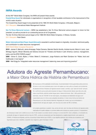 iWrA Awards

At this XIVth World Water Congress, the IWRA will present three awards:
Crystal drop Award for individuals or organisations in recognition of their laudable contribution to the improvement of the
world’s water situation.
The Crystal Drop Award began to be presented at the 1985 Vth World Water Congress, in Brussels, Belgium.
2011 Recipient: International Water Management Institute


ven te Chow Memorial Lecture – IWRA has established a Ven Te Chow Memorial Lecture program to honor its first
president, as well as provide for an outstanding lecture at its Congresses.
The Ven Te Chow Memorial Lecture began at the 1988 VIth World Water Congress, in Ottawa, Canada.
2011 Recipient: Peter Gleick


Water international Best paper Award (Annual) is awarded to authors based on originality, innovation, technical quality,
and contribution to water resources management.
XIVth World Water Congress Recipients:
2010 - James C. Bathurst, Jaime Amezaga, Felipe Cisneros, Marcelo Gaviño Novillo, Andrés Iroumé, Mario A. Lenzi, Juan
Mintegui Aguirre, Miriam Miranda and Adriana Urciuolo for “Forests and floods in Latin America: science, management,
policy and the EPIC FORCE project”
2009 - Simon E. Cook, Myles J. Fisher, Meike S. Andersson, Jorge Rubiano and Mark Giordano for “Water, food and
livelihoods in river basins”
2008 - Neil Grigg for “Integrated water resources management: balancing views and improving practice”




September 25 to 29, 2011
Porto de Galinhas, Recife, PE, Brazil                                                              17
 